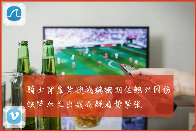 骑士背靠背迎战鹈鹕朗佐鲍尔因伤缺阵加兰出战存疑局势紧张