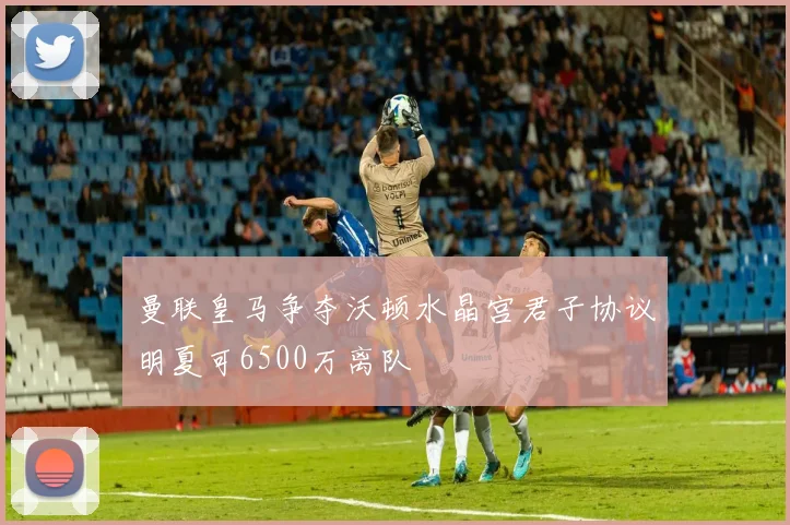 曼联皇马争夺沃顿水晶宫君子协议明夏可6500万离队