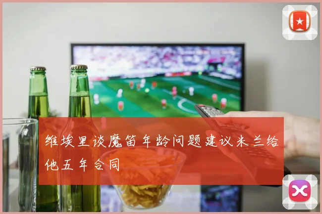 维埃里谈魔笛年龄问题建议米兰给他五年合同
