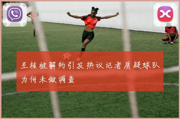 王栋被解约引发热议记者质疑球队为何未做调查