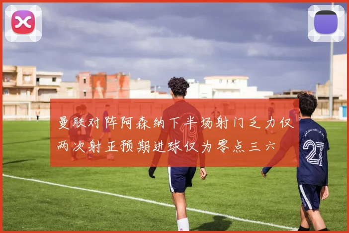 曼联对阵阿森纳下半场射门乏力仅两次射正预期进球仅为零点三六