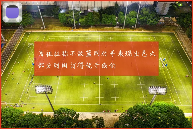 马祖拉称不敌篮网对手表现出色大部分时间打得优于我们