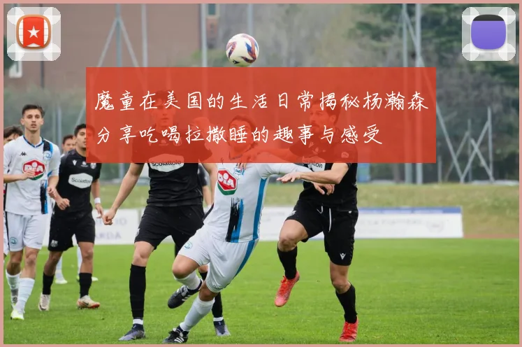 魔童在美国的生活日常揭秘杨瀚森分享吃喝拉撒睡的趣事与感受