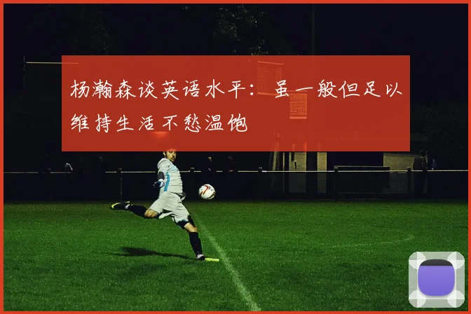 杨瀚森谈英语水平：虽一般但足以维持生活不愁温饱