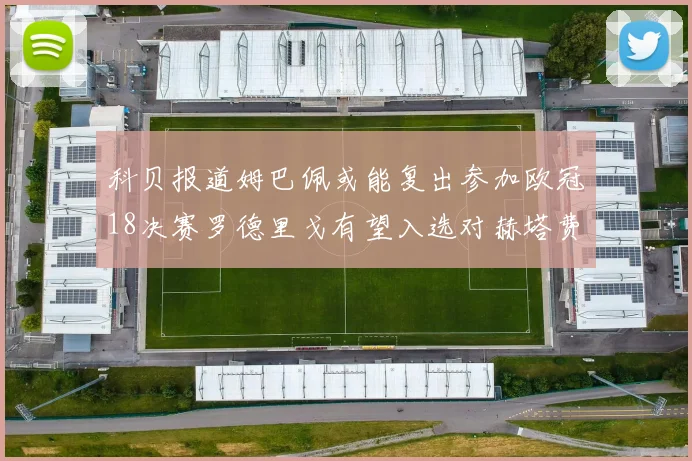 科贝报道姆巴佩或能复出参加欧冠18决赛罗德里戈有望入选对赫塔费大名单