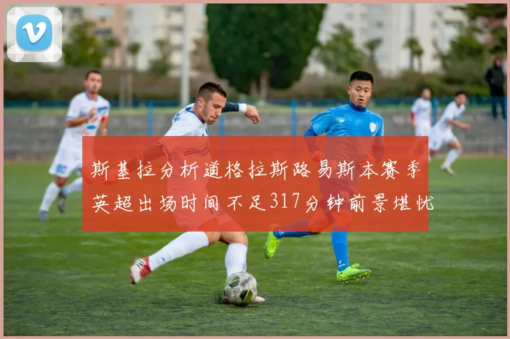 斯基拉分析道格拉斯路易斯本赛季英超出场时间不足317分钟前景堪忧